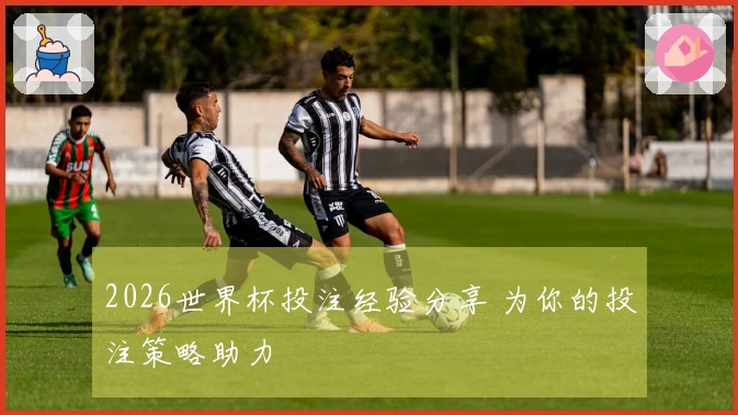 2026世界杯投注经验分享 为你的投注策略助力