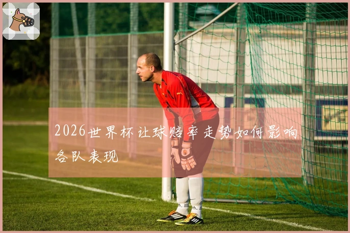 2026世界杯让球赔率走势如何影响各队表现