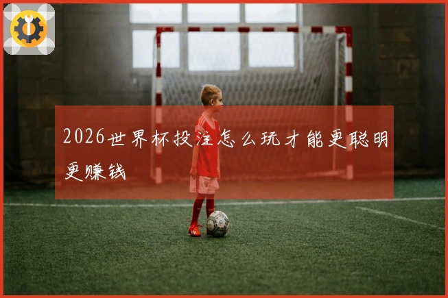 2026世界杯投注怎么玩才能更聪明更赚钱